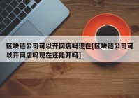 区块链公司可以开网店吗现在[区块链公司可以开网店吗现在还能开吗]