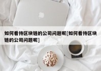 如何看待区块链的公司问题呢[如何看待区块链的公司问题呢]